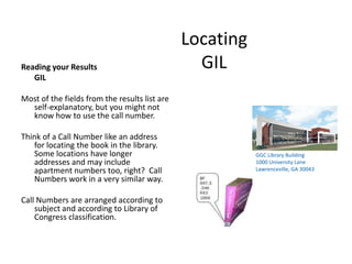 LocatingGIL,[object Object],Reading your Results ,[object Object],	GIL,[object Object],Most of the fields from the results list are self-explanatory, but you might not know how to use the call number.  ,[object Object],Think of a Call Number like an address for locating the book in the library.  Some locations have longer addresses and may include apartment numbers too, right?  Call Numbers work in a very similar way.  ,[object Object],Call Numbers are arranged according to subject and according to Library of Congress classification.,[object Object],GGC Library Building,[object Object],1000 University Lane,[object Object],Lawrenceville, GA 30043,[object Object]