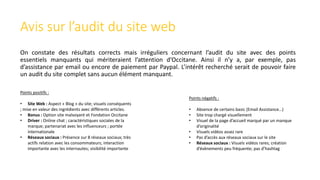 Avis sur l’audit du site web
On constate des résultats corrects mais irréguliers concernant l’audit du site avec des points
essentiels manquants qui mériteraient l’attention d’Occitane. Ainsi il n’y a, par exemple, pas
d’assistance par email ou encore de paiement par Paypal. L’intérêt recherché serait de pouvoir faire
un audit du site complet sans aucun élément manquant.
Points positifs :
• Site Web : Aspect « Blog » du site; visuels conséquents
; mise en valeur des ingrédients avec différents articles.
• Bonus : Option site malvoyant et Fondation Occitane
• Driver : Online chat ; caractéristiques sociales de la
marque; partenariat avec les influenceurs ; portée
internationale
• Réseaux sociaux : Présence sur 8 réseaux sociaux; très
actifs relation avec les consommateurs; interaction
importante avec les internautes; visibilité importante
Points négatifs :
• Absence de certains basic (Email Assistance…)
• Site trop chargé visuellement
• Visuel de la page d’accueil marqué par un manque
d’originalité
• Visuels vidéos assez rare
• Pas d’accès aux réseaux sociaux sur le site
• Réseaux sociaux : Visuels vidéos rares; création
d’évènements peu fréquente; pas d’hashtag
 