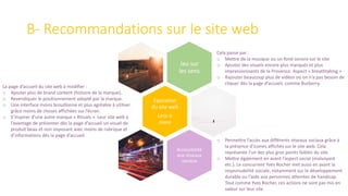 B- Recommandations sur le site web
Jeu sur
les sens
Epuration
du site web
Less is
more
Accessibilité
aux réseaux
sociaux
Cela passe par :
o Mettre de la musique ou un fond sonore sur le site
o Ajouter des visuels encore plus marqués et plus
impressionnants de la Provence. Aspect « breathtaking »
o Rajouter beaucoup plus de vidéos où on n’a pas besoin de
cliquer dès la page d’accueil, comme Burberry.
La page d’accueil du site web à modifier :
o Ajouter plus de brand content (histoire de la marque).
o Revendiquer le positionnement adopté par la marque.
o Une interface moins brouillonne et plus agréable à utiliser
grâce moins de choses affichées sur l’écran.
o S’inspirer d’une autre marque « Rituals ». Leur site web a
l’avantage de présenter dès la page d’accueil un visuel de
produit beau et non imposant avec moins de rubrique et
d’informations dès la page d’accueil.
o Permettre l’accès aux différents réseaux sociaux grâce à
la présence d’icones affichés sur le site web. Cela
représente l’un des plus gros points faibles du site.
o Mettre également en avant l’aspect social (malvoyant
etc.). Le concurrent Yves Rocher met aussi en avant la
responsabilité sociale, notamment sur le développement
durable ou l’aide aux personnes atteintes de handicap.
Tout comme Yves Rocher, ces actions ne sont pas mis en
valeur sur leur site.
 
