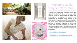 Marianne Guely,
designer d’exception…
“Designer et scénographe, Marianne Guély est
diplômée de l'ENSAAMA Olivier de Serres en 1989.
Avec son équipe de créateurs hors du temps, elle
métamorphose le papier, son matériau de
prédilection, en une féérie haute couture, où se
mélangent rêve et poésie, spectacle et nonchalance.
Son travail, unique en son genre, est récompensé en
2004 par le "Talent de l'originalité" au Sommet du
luxe et de la création.Christian Dior, Chaumet, Yves
Saint Laurent, Baccarat et d'autres grands noms du
luxe font régulièrement appel à ses scénographies
envoutantes.”
LE SITE WEB DU STUDIO GUELY
INSTAGRAM DU STUDIO MARIANNE GUELY
 