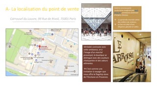 A- La localisation du point de vente
Carrousel du Louvre, 99 Rue de Rivoli, 75001 Paris
Galerie commerçante
souterraine imaginée par Ieoh
Ming Pei, architecte américain
d’origine chinoise.
 La pyramide inversée attire
des milliers de visiteurs.
 Le lieu est doté d’une
élégance glaciale et sobre.
Véritable contraste avec
cette ambiance, et à
l’image d’un marché
provençal, la boutique se
distingue avec des couleurs
chatoyantes et des odeurs
attirantes.
 C’est comme une
invitation à voyager que
nous offre le flagship store
de l’Occitane en Provence.
 