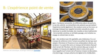 B- L’expérience point de vente
Intérieur de la boutique, éclairage réalisé par Zumtobel
Les + : l’ambiance sensorielle, les différentes odeurs de parfums,
le nez très sollicité. Les échantillons très présents qui permettent
l’expérience tactile également. Des couleurs ocres sur les murs, un
éclairage chatoyant qui rappelle la lumière naturelle du soleil,
réalisé par la société Zumtobel, des meubles en bois traditionnels
. Cet ensemble constitue un véritable paysage, une invitation au
voyage en entrant dans le store.
Les - : des vendeurs pas très agréables, peu chaleureux. Il y a un
manque de cohérence entre l’univers accueillant du Sud que veut
adopter L’Occitane en Provence et ses ambassadeurs directs, ses
vendeurs. Il y a peut-être ainsi un manque de formation d’accueil
client venant de l’Occitane. J’ai été vraiment déçu par ce point. A
souligner, le trop peu de végétation dans le store, alors qu’on
nous rappelle tout l’univers de la Provence à travers la décoration,
c’est dommage. L’unique présence de digital est le click&collect.
 
