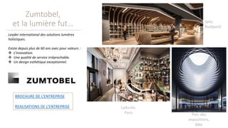 Zumtobel,
et la lumière fut… Spar,
Budapest
Ladurée,
Paris Parc des
expositions,
Bâle
Leader international des solutions lumières
holistiques.
Existe depuis plus de 60 ans avec pour valeurs :
 L’innovation.
 Une qualité de service irréprochable.
 Un design esthétique exceptionnel.
BROCHURE DE L’ENTREPRISE
REALISATIONS DE L’ENTREPRISE
 