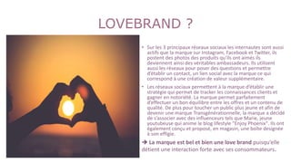 LOVEBRAND ?
• Sur les 3 principaux réseaux sociaux les internautes sont aussi
actifs que la marque sur Instagram, Facebook et Twitter, ils
postent des photos des produits qu’ils ont aimés ils
deviennent ainsi des véritables ambassadeurs. Ils utilisent
aussi les réseaux pour poser des questions et permettre
d’établir un contact, un lien social avec la marque ce qui
correspond à une création de valeur supplémentaire.
• Les réseaux sociaux permettent à la marque d’établir une
stratégie qui permet de tracker les connaissances clients et
gagner en notoriété. La marque permet parfaitement
d’effectuer un bon équilibre entre les offres et un contenu de
qualité. De plus pour toucher un public plus jeune et afin de
devenir une marque Transgénérationnelle, la marque a décidé
de s’associer avec des influenceurs tels que Marie, jeune
youtubeuse qui anime le blog lifestyle "Enjoy Phoenix". Ils ont
également conçu et proposé, en magasin, une boîte designée
à son effigie.
 La marque est bel et bien une love brand puisqu’elle
détient une interaction forte avec ses consommateurs.
 