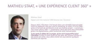 MATHIEU STAAT, « UNE EXPÉRIENCE CLIENT 360° »
Mathieu Staat
Digital and International CRM Director de L'Occitane
Depuis 2012, l’Occitane s’est lancée dans une véritable transversalité
entre les habituels silos que sont le marketing, le retail, l’IT et le CRM
grâce à l’arrivée de cet homme et de son énorme projet : « construire
une vision client à 360° ». L’expérience client doit ainsi être renouvelée
grâce à la digitalisation, pilier central de cette transversalité.
5 ans après le début de ce projet, qu’en est-il aujourd’hui pour
l’Occitane ? Grâce à notre audit du site web, des réseaux sociaux et
des points de vente, nous allons tenter de vous donner quelques
éléments de réponse.
 