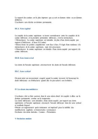 Le rapport des canines est le plus imprtant que ce soit en denture mixte ou en denture
définitive.
L'occlusion sera décrite en denture permanente.
III.A. Sens sagittal
La cuspide de la canine supérieure se trouve normalement entre les cuspides de la
canine inférieure et la première prémolaire inférieure, c'est la normoclusie.
• Mésiocluson: La canine supérieure est mésialée de plus d'une demi-cuspide par
rapport à l'inférieure. (Classe II Canine)
• Bout-à-bout: les pointes cuspidiennes sont face à face. Il s'agit d'une tendance à la
mésioclusion de la canine supérieure, mais très proconcée.
• Distoclusion: la canine supérieure est distalée d'une demi-cuspide par rapport à la
canine inférieure.
III.B. Sens transversal
Les dents de l'arcade supérieure circonscrivent les dents de l'arcade inférieure.
III.C. Sens vertical
On peut noter un recouvement exagéré quand la canine recouvre de beaucoup les
dents inférieures ou d'infraclusie quand elle n'a pas achevé son évolution.
IV Les dents intermédiaires
L'occlusion doit se faire partout, dans le sens mésio-distal de cuspide à sillon sur la
denture permanente comme sur la temporaire.
Les dents inférieures sont mésialées d'une demi-cuspide par rapport aux dents
supérieures et l'arcade supérieure circonscrit l'arcade inférieure dans les sens vertical
et vestibulo-lingual
Obtenir cet engrenement après traitement est impératif pour la stabilité des
modifications sagittales et transversales (croissance)
Occlusion des dents latérales: Canines - Prémolaires.
V Occlusion molaire
 