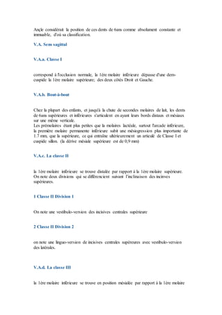 Ançle considérait la position de ces dents de 6ans comme absolument constante et
immuable, d'où sa classification.
V.A. Sens sagittal
V.A.a. Classe I
correspond à l'occlusion normale, la 1ère molaire inférieure dépasse d'une dem-
cuspide la 1ère molaire supérieure; des deux côtés Droit et Gauche.
V.A.b. Bout-à-bout
Chez la plupart des enfants, et jusqu'à la chute de secondes molaires de lait, les dents
de 6ans supérieures et inférieures s'articulent en ayant leurs bords distaux et mésiaux
sur une même verticale.
Les prémolaires étant plus petites que la molaires lactéale, surtout l'arcade inférieure,
la première molaire permanente inférieure subit une mésiogression plus importante de
1.7 mm, que la supérieure, ce qui entraïne ultérieurement un articulé de Classe I et
cuspide sillon. (la dérive mésiale supérieure est de 0,9 mm)
V.A.c. La classe II
la 1ère molaire inférieure se trouve distalée par rapport à la 1ère molaire supérieure.
On note deux divisions qui se différencient suivant l’inclinaison des incinves
supérieures.
1 Classe II Division 1
On note une vestibulo-version des incisives centrales supérieure
2 Classe II Division 2
on note une linguo-version de incisives centrales supéreures avec vestibulo-version
des latérales.
V.A.d. La classe III
la 1ère molaire inférieure se trouve en position mésialée par rapport à la 1ère molaire
 