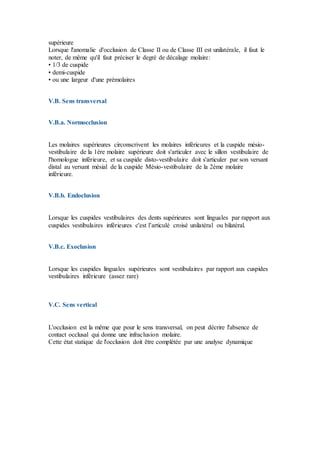 supérieure
Lorsque l'anomalie d'occlusion de Classe II ou de Classe III est unilatérale, il faut le
noter, de même qu'il faut préciser le degré de décalage molaire:
• 1/3 de cuspide
• demi-cuspide
• ou une largeur d'une prémolaires
V.B. Sens transversal
V.B.a. Normocclusion
Les molaires supérieures circonscrivent les molaires inférieures et la cuspide mésio-
vestibulaire de la 1ère molaire supérieure doit s'articuler avec le sillon vestibulaire de
l'homologue inférieure, et sa cuspide disto-vestibulaire doit s'articuler par son versant
distal au versant mésial de la cuspide Mésio-vestibulaire de la 2ème molaire
inférieure.
V.B.b. Endoclusion
Lorsque les cuspides vestibulaires des dents supérieures sont linguales par rapport aux
cuspides vestibulaires inférieures c'est l’articulé croisé unilatéral ou bilatéral.
V.B.c. Exoclusion
Lorsque les cuspides linguales supérieures sont vestibulaires par rapport aux cuspides
vestibulaires inférieure (assez rare)
V.C. Sens vertical
L'occlusion est la même que pour le sens transversal, on peut décrire l'absence de
contact occlusal qui donne une infraclusion molaire.
Cette état statique de l'occlusion doit être complétée par une analyse dynamique
 