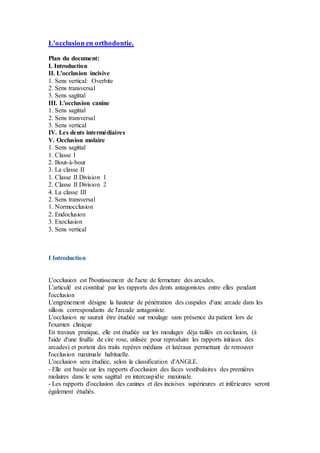 L'occlusion en orthodontie.
Plan du document:
I. Introduction
II. L'occlusion incisive
1. Sens vertical: Overbite
2. Sens transversal
3. Sens sagittal
III. L'occlusion canine
1. Sens sagittal
2. Sens transversal
3. Sens vertical
IV. Les dents intermédiaires
V. Occlusion molaire
1. Sens sagittal
1. Classe I
2. Bout-à-bout
3. La classe II
1. Classe II Division 1
2. Classe II Division 2
4. La classe III
2. Sens transversal
1. Normocclusion
2. Endoclusion
3. Exoclusion
3. Sens vertical
I Introduction
L'occlusion est l'boutissement de l'acte de fermeture des arcades.
L'articulé est constitué par les rapports des dents antagonistes entre elles pendant
l'occlusion
L'engrénement désigne la hauteur de pénétration des cuspides d'une arcade dans les
sillons correspondants de l'arcade antagoniste.
L'occlusion ne saurait être étudiée sur moulage sans présence du patient lors de
l'examen clinique
En travaux pratique, elle est étudiée sur les moulages déja taillés en occlusion, (à
l'aide d'une feuille de cire rose, utilisée pour reproduire les rapports initiaux des
arcades) et portent des traits repères médians et latéraux permettant de retrouver
l'occlusion maximale habituelle.
L'occlusion sera étudiée, selon la classification d'ANGLE.
- Elle est basée sur les rapports d'occlusion des faces vestibulaires des premières
molaires dans le sens sagittal en intercuspidie maximale.
- Les rapports d'occlusion des canines et des incisives supérieures et inférieures seront
également étudiés.
 