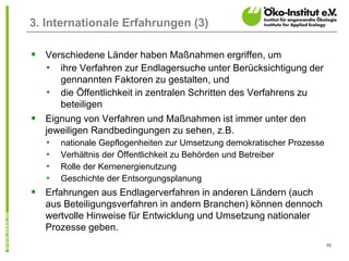 10
3. Internationale Erfahrungen (3)
 Verschiedene Länder haben Maßnahmen ergriffen, um
• ihre Verfahren zur Endlagersuche unter Berücksichtigung der
gennannten Faktoren zu gestalten, und
• die Öffentlichkeit in zentralen Schritten des Verfahrens zu
beteiligen
 Eignung von Verfahren und Maßnahmen ist immer unter den
jeweiligen Randbedingungen zu sehen, z.B.
• nationale Gepflogenheiten zur Umsetzung demokratischer Prozesse
• Verhältnis der Öffentlichkeit zu Behörden und Betreiber
• Rolle der Kernenergienutzung
• Geschichte der Entsorgungsplanung
 Erfahrungen aus Endlagerverfahren in anderen Ländern (auch
aus Beteiligungsverfahren in andern Branchen) können dennoch
wertvolle Hinweise für Entwicklung und Umsetzung nationaler
Prozesse geben.
 