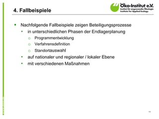 11
4. Fallbeispiele
 Nachfolgende Fallbeispiele zeigen Beteiligungsprozesse
• in unterschiedlichen Phasen der Endlagerplanung
o Programmentwicklung
o Verfahrensdefinition
o Standortauswahl
• auf nationaler und regionaler / lokaler Ebene
• mit verschiedenen Maßnahmen
 