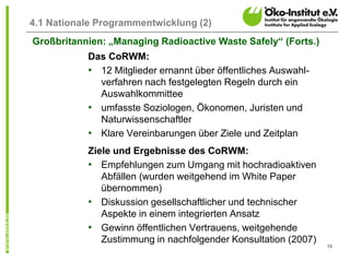 13
4.1 Nationale Programmentwicklung (2)
Das CoRWM:
• 12 Mitglieder ernannt über öffentliches Auswahl-
verfahren nach festgelegten Regeln durch ein
Auswahlkommittee
• umfasste Soziologen, Ökonomen, Juristen und
Naturwissenschaftler
• Klare Vereinbarungen über Ziele und Zeitplan
Ziele und Ergebnisse des CoRWM:
• Empfehlungen zum Umgang mit hochradioaktiven
Abfällen (wurden weitgehend im White Paper
übernommen)
• Diskussion gesellschaftlicher und technischer
Aspekte in einem integrierten Ansatz
• Gewinn öffentlichen Vertrauens, weitgehende
Zustimmung in nachfolgender Konsultation (2007)
Großbritannien: „Managing Radioactive Waste Safely“ (Forts.)
 