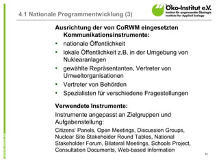 14
4.1 Nationale Programmentwicklung (3)
Ausrichtung der von CoRWM eingesetzten
Kommunikationsinstrumente:
• nationale Öffentlichkeit
• lokale Öffentlichkeit z.B. in der Umgebung von
Nuklearanlagen
• gewählte Repräsentanten, Vertreter von
Umweltorganisationen
• Vertreter von Behörden
• Spezialisten für verschiedene Fragestellungen
Verwendete Instrumente:
Instrumente angepasst an Zielgruppen und
Aufgabenstellung:
Citizens‘ Panels, Open Meetings, Discussion Groups,
Nuclear Site Stakeholder Round Tables, National
Stakeholder Forum, Bilateral Meetings, Schools Project,
Consultation Documents, Web-based Information
 