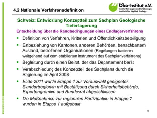 15
4.2 Nationale Verfahrensdefinition
Entscheidung über die Randbedingungen eines Endlagerverfahrens
 Definition von Verfahren, Kriterien und Öffentlichkeitsbeteiligung
 Einbeziehung von Kantonen, anderen Behörden, benachbartem
Ausland, betroffenen Organisationen (Regelungen basieren
weitgehend auf dem etablierten Instrument des Sachplanverfahrens)
 Begleitung durch einen Beirat, der das Departement berät
 Verabschiedung des Konzeptteil des Sachplans durch die
Regierung im April 2008
 Ende 2011 wurde Etappe 1 zur Vorauswahl geeigneter
Standortregionen mit Bestätigung durch Sicherheitsbehörde,
Expertengremien und Bundesrat abgeschlossen.
 Die Maßnahmen zur regionalen Partizipation in Etappe 2
wurden in Etappe 1 aufgebaut
Schweiz: Entwicklung Konzeptteil zum Sachplan Geologische
Tiefenlagerung
 