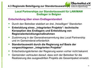 16
4.3 Regionale Beteiligung zur Standortauswahl (1)
Local Partnerships zur Standortauswahl für LAW/MAW
Endlager in Belgien
Entscheidung über einen Endlagerstandort
 Durch den Betreiber etabliert an drei „freiwilligen“ Standorten
 Entwicklung eines „integrierten Projekts“: technische
Konzeption des Endlagers und Entwicklung von
Regionalentwicklungsmaßnahmen
 Zustimmung in der Generalversammlung des Local Partnership
und im Gemeinderat erforderlich
 Standortauswahl durch die Regierung auf Basis der
vorgeschlagenen „integrierten Projekte“
 Entscheidungskriterien der Regierung waren vorher nicht bekannt
 Gemeinden vertrauten darauf, dass sich der Betreiber für die
Realisierung des ausgewählten Projekts als Gesamtpaket einsetzt.
 