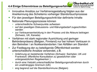 18
4.4 Einige Erkenntnisse zu Beteiligungsverfahren
 Innovative Ansätze zur Verfahrensgestaltung folgten aus der
Anerkennung des Scheiterns vorheriger Standortsuchprozesse
 Für den jeweiligen Beteiligungsschritt klar definierte Inhalte
 Nationale Planungsprozesse können
• unterschiedliche Schwerpunkte aufweisen
• auf den jeweiligen Diskussions- und Klärungsbedarf zugeschnitten
werden
• zur Vertrauensentwicklung in den Prozess und die Akteure beitragen
(Schweiz, UK, Kanada)
 Verfahren mit stark regionaler Ausrichtung und geringer
Behördenpräsenz (Belgien, Finnland) nur bei hohem Vertrauen in
den Betreiber / an Nuklearstandorten / bei Abfällen am Standort
 Zur Festlegung der zu beteiligende Öffentlichkeit werden
unterschiedliche Ansätze verwendet, z.B.
• Anlehnung an bestehende Verfahren (Schweiz: Sachplan; UK und
Frankreich: öffentliche Konsultation zu gesetzlichen oder
untergesetzlichen Regelwerken )
• durch eine Vielzahl unterschiedlicher Beteiligungsmaßnahmen durch
ein unabhängiges Gremium (UK)
• eng begrenzt auf die Standortkommune (Belgien)
 