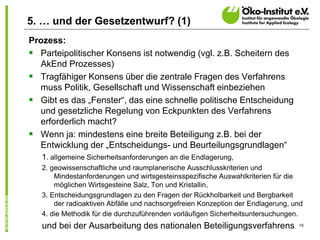 19
5. … und der Gesetzentwurf? (1)
Prozess:
 Parteipolitischer Konsens ist notwendig (vgl. z.B. Scheitern des
AkEnd Prozesses)
 Tragfähiger Konsens über die zentrale Fragen des Verfahrens
muss Politik, Gesellschaft und Wissenschaft einbeziehen
 Gibt es das „Fenster“, das eine schnelle politische Entscheidung
und gesetzliche Regelung von Eckpunkten des Verfahrens
erforderlich macht?
 Wenn ja: mindestens eine breite Beteiligung z.B. bei der
Entwicklung der „Entscheidungs- und Beurteilungsgrundlagen“
1. allgemeine Sicherheitsanforderungen an die Endlagerung,
2. geowissenschaftliche und raumplanerische Ausschlusskriterien und
Mindestanforderungen und wirtsgesteinsspezifische Auswahlkriterien für die
möglichen Wirtsgesteine Salz, Ton und Kristallin,
3. Entscheidungsgrundlagen zu den Fragen der Rückholbarkeit und Bergbarkeit
der radioaktiven Abfälle und nachsorgefreien Konzeption der Endlagerung, und
4. die Methodik für die durchzuführenden vorläufigen Sicherheitsuntersuchungen.
und bei der Ausarbeitung des nationalen Beteiligungsverfahrens
 