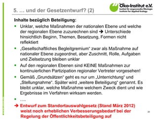 20
5. … und der Gesetzentwurf? (2)
Inhalte bezüglich Beteiligung:
 Unklar, welche Maßnahmen der nationalen Ebene und welche
der regionalen Ebene zuzurechnen sind  Unterschiede
hinsichtlich Beginn, Themen, Besetzung, Formen nicht
reflektiert
 „Gesellschaftliches Begleitgremium“ zwar als Maßnahme auf
nationaler Ebene zugeordnet, aber Zuschnitt, Rolle, Aufgaben
und Zielsetzung bleiben unklar
 Auf den regionalen Ebenen sind KEINE Maßnahmen zur
kontinuierlichen Partizipation regionaler Vertreter vorgesehen!
 Gemäß „Grundsätzen“ geht es nur um „Unterrichtung“ und
„Stellungnahme“. Später wird „weitere Beteiligung“ genannt. Es
bleibt unklar, welche Maßnahme welchem Zweck dient und wie
Ergebnisse im Verfahren wirksam werden.
 ….
 Entwurf zum Standortauswahlgesetz (Stand März 2012)
weist noch erheblichen Verbesserungsbedarf bei der
Regelung der Öffentlichkeitsbeteiligung auf
 