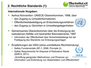 5
2. Rechtliche Standards (1)
Internationale Vorgaben:
 Aarhus Konvention: UN/ECE-Übereinkommen, 1998, über
• den Zugang zu Umweltinformationen
• Öffentlichkeitsbeteiligung an Entscheidungsverfahren
• den Zugang zu Gerichten in Umweltangelegenheiten
 Gemeinsames Übereinkommen über die Entsorgung der
radioaktiven Abfälle und bestrahlter Brennelemente, 1997
• Information der Öffentlichkeit über Sicherheitsbelange bei der
Festlegung des Standorts von Entsorgungsanlagen
 Empfehlungen der IAEA (ohne unmittelbare Rechtsbindung)
• Safety Fundamentals (SF-1, 2006, Principle 2),
• Safety Requirements for Disposal of Radioative Waste
(SSR-5, 2011):
„Schaffung geeigneter Maßnahmen und Prozesse zur
Information und Einbindung von Stakeholdern und Öffentlichkeit“
 