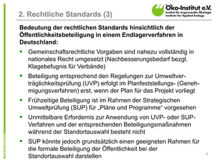7
2. Rechtliche Standards (3)
Bedeutung der rechtlichen Standards hinsichtlich der
Öffentlichkeitsbeteiligung in einem Endlagerverfahren in
Deutschland:
 Gemeinschaftsrechtliche Vorgaben sind nahezu vollständig in
nationales Recht umgesetzt (Nachbesserungsbedarf bezgl.
Klagebefugnis für Verbände)
 Beteiligung entsprechend den Regelungen zur Umweltver-
träglichkeitsprüfung (UVP) erfolgt im Planfeststellungs- (Geneh-
migungsverfahren) erst, wenn der Plan für das Projekt vorliegt
 Frühzeitige Beteiligung ist im Rahmen der Strategischen
Umweltprüfung (SUP) für „Pläne und Programme“ vorgesehen
 Unmittelbare Erfordernis zur Anwendung von UVP- oder SUP-
Verfahren und der entsprechenden Beteiligungsmaßnahmen
während der Standortauswahl besteht nicht
 SUP könnte jedoch grundsätzlich einen geeigneten Rahmen für
die formale Beteiligung der Öffentlichkeit bei der
Standortauswahl darstellen
 