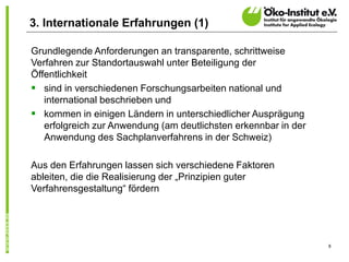 8
Grundlegende Anforderungen an transparente, schrittweise
Verfahren zur Standortauswahl unter Beteiligung der
Öffentlichkeit
 sind in verschiedenen Forschungsarbeiten national und
international beschrieben und
 kommen in einigen Ländern in unterschiedlicher Ausprägung
erfolgreich zur Anwendung (am deutlichsten erkennbar in der
Anwendung des Sachplanverfahrens in der Schweiz)
Aus den Erfahrungen lassen sich verschiedene Faktoren
ableiten, die die Realisierung der „Prinzipien guter
Verfahrensgestaltung“ fördern
3. Internationale Erfahrungen (1)
 