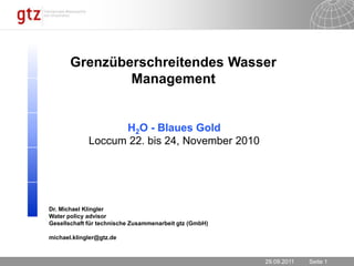 23.11.2010 Grenzüberschreitendes Wasser Management H2O - Blaues Gold Loccum 22. bis 24, November 2010 Dr. Michael Klingler Waterpolicyadvisor Gesellschaft für technische Zusammenarbeit gtz (GmbH) michael.klingler@gtz.de 