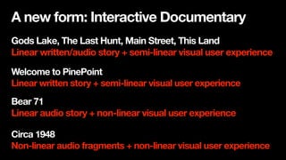 Gods Lake, The Last Hunt, Main Street, This Land
Linear written/audio story + semi-linear visual user experience
Circa 1948
Non-linear audio fragments + non-linear visual user experience
Welcome to PinePoint
Linear written story + semi-linear visual user experience
Bear 71
Linear audio story + non-linear visual user experience
A new form: Interactive Documentary
 