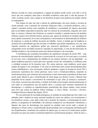 laborais só pode ter como consequência o esgaçar do próprio tecido social, com todo o rol de
riscos que isso comporta, tanto para a atividade económica como para a vida das pessoas. O
velho «contrato social» está a rasgar-se em benefício da parte mais poderosa da relação salarial
(o empregador).
      Nas origens de tudo isto está a euforia da «globalização» dos anos oitenta e noventa do
século passado, com a primazia da economia financeira sobre a economia produtiva, com o
capital a encontrar formas mais expeditas de multiplicar a acumulação de riqueza, desviando
para as atividades especulativas parcelas cada vez maiores de investimento, enquanto, por outro
lado, se assistia à abertura das fronteiras ao comércio mundial, à entrada massiva de produtos
chineses a preços incrivelmente baratos, processo que, apesar de satisfazer no imediato algum do
nosso apetite consumista, teve como consequência o encerramento ou deslocalização de milhares
de empresas e a perda de milhões de postos de trabalho. Assim, à medida que tal tendência se
acentuou foi-se percebendo que não era tanto «o trabalho» que perdia importância, era, sim, uma
resposta sistémica do capitalismo global que procurava aperfeiçoar o seu metabolismo,
assegurando novas atividades lucrativas, baseadas na especulação, à custa da desvalorização do
trabalho produtivo e da retirada de muitos dos direitos humanos a ele associados.
      À semelhança dos resultados devastadores do capitalismo selvagem do século XIX – cujo
processo de mercantilização significou a reconversão da economia de mercado para a sociedade
de mercado, com o despojamento do trabalho do seu carácter humano e da sua dignidade – as
atuais tendências parecem evoluir para uma «questão social» tão contraditória e conflitual como
a realidade europeia de há duzentos anos. Por outras palavras, cada tendência social quase
sempre dá origem à sua contraparte. E tal como as fortíssimas lutas sociais desencadeadas pelas
classes trabalhadoras e suas associações sindicais ajudaram a erguer na Europa do século XX a
promissora experiência dos «trinta gloriosos anos» (com o Estado-providência, inspirado na
social-democracia), que constituiu até recentemente a mais interessante experiência de bem-estar
social, pode admitir-se que a intensificação do atual ataque aos direitos sociais e laborais faça
despoletar novas reações e movimentos de contestação (o que, aliás, já começou a acontecer).
Com efeito, sessenta anos decorridos, o modelo do Estado social europeu ameaça desmoronar-se
com todas as consequências que daí podem advir, a começar pelo aumento exponencial do
desemprego e a culminar no empobrecimento generalizado das classes médias, como mostrei
num livro que acabei de publicar (Elísio Estanque, A Classe Média: Ascensão e Declínio.
Fundação Francisco Manuel dos Santos, 2012).
      No caso particular da sociedade portuguesa, as medidas de austeridade que têm vindo a ser
adotadas estão a traduzir-se numa sucessão inaudita de cortes nos salários, nos investimentos e
nos benefícios sociais, o que, lado a lado com o aumento de impostos, a restruturação do sector
público, os programas de mobilidade e de reformas compulsivas (ou falsamente voluntárias), o
disparar das taxas de desemprego (em especial na camadas mais jovens onde o mesmo já
ultrapassa os 30 por cento) e a generalização da precariedade com a consequente facilitação geral
dos despedimentos, constituem um conjunto de aspetos que, no curto ou no médio prazo, podem
precipitar-nos para um cenário socialmente deplorável e politicamente perigoso. Além do mais, o
 