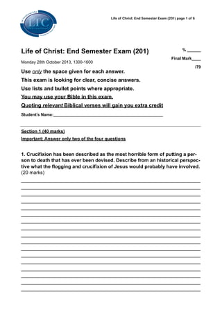 Life of Christ: End Semester Exam (201) page 1 of 6

Life of Christ: End Semester Exam (201)
Monday 28th October 2013, 1300-1600

Use only the space given for each answer.

% ______
Final Mark____
/79

This exam is looking for clear, concise answers.
Use lists and bullet points where appropriate.
You may use your Bible in this exam.
Quoting relevant Biblical verses will gain you extra credit
Student’s Name:________________________________________________

Section 1 (40 marks)
Important: Answer only two of the four questions

1. Crucifixion has been described as the most horrible form of putting a person to death that has ever been devised. Describe from an historical perspective what the flogging and crucifixion of Jesus would probably have involved.
(20 marks)
________________________________________________________________________
________________________________________________________________________
________________________________________________________________________
________________________________________________________________________
________________________________________________________________________
________________________________________________________________________
________________________________________________________________________
________________________________________________________________________
________________________________________________________________________
________________________________________________________________________
________________________________________________________________________
________________________________________________________________________
________________________________________________________________________
________________________________________________________________________
________________________________________________________________________
________________________________________________________________________
________________________________________________________________________

 