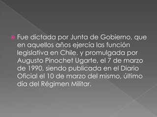 Fue dictada por Junta de Gobierno, que en aquellos años ejercía las función legislativa en Chile, y promulgada por Augusto Pinochet Ugarte, el 7 de marzo de 1990, siendo publicada en el Diario Oficial el 10 de marzo del mismo, último día del Régimen Militar.