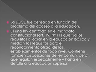 La LOCE fue pensada en función del problema del acceso a la educación.Es una ley centrada en el mandato constitucional (art. 19, Nº 11) que fija los requisitos a lograr en la educación básica y media y los requisitos para el reconocimiento oficial de los establecimientos de todo nivel. Contiene también disposiciones de ley común, pero que regulan especialmente y hasta en detalle a la educación superior.