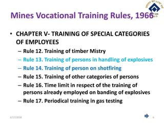Mines Vocational Training Rules, 1966
• CHAPTER V- TRAINING OF SPECIAL CATEGORIES
OF EMPLOYEES
– Rule 12. Training of timber Mistry
– Rule 13. Training of persons in handling of explosives
– Rule 14. Training of person on shotfiring
– Rule 15. Training of other categories of persons
– Rule 16. Time limit in respect of the training of
persons already employed on banding of explosives
– Rule 17. Periodical training in gas testing
3/17/2018 6
 