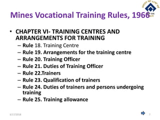 Mines Vocational Training Rules, 1966
• CHAPTER VI- TRAINING CENTRES AND
ARRANGEMENTS FOR TRAINING
– Rule 18. Training Centre
– Rule 19. Arrangements for the training centre
– Rule 20. Training Officer
– Rule 21. Duties of Training Officer
– Rule 22.Trainers
– Rule 23. Qualification of trainers
– Rule 24. Duties of trainers and persons undergoing
training
– Rule 25. Training allowance
3/17/2018 7
 