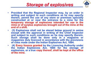 Storage of explosives
• Provided that the Regional Inspector may, by an order in
writing and subject to such conditions as he may specify
therein, permit the use of any store or premises specially
constructed at or near the entrance to a mine for the
temporary storage of explosives intended for use in the
mine or of surplus explosives brought out of the mine at the
end of a shift.
• (3) Explosives shall not be stored below ground in amine
except with the approval in writing of the Chief Inspector
and subject to such conditions as he may specify therein.
Such storage shall be done only in a magazine or
magazines duly licenced in accordance with the provisions
of rules made under the Indian Explosives Act, 1884.
• (4) Every licence granted by the Licencing Authority under
the Indian Explosives Act, 1884 for the storage of
explosives, or a true copy thereof, shall be kept at the office
of the mine.
 