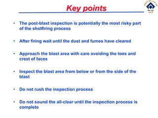 Key points
• The post-blast inspection is potentially the most risky part
of the shotfiring process
• After firing wait until the dust and fumes have cleared
• Approach the blast area with care avoiding the toes and
crest of faces
• Inspect the blast area from below or from the side of the
blast
• Do not rush the inspection process
• Do not sound the all-clear until the inspection process is
complete
 