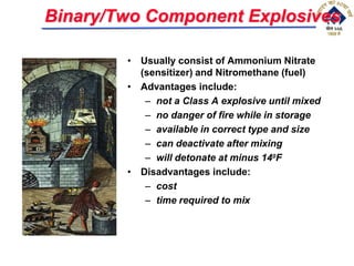 Binary/Two Component Explosives
• Usually consist of Ammonium Nitrate
(sensitizer) and Nitromethane (fuel)
• Advantages include:
– not a Class A explosive until mixed
– no danger of fire while in storage
– available in correct type and size
– can deactivate after mixing
– will detonate at minus 140F
• Disadvantages include:
– cost
– time required to mix
 