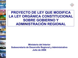 Ministerio del Interior Subsecretaría de Desarrollo Regional y Administrativo Julio de 2008 PROYECTO DE LEY QUE MODIFICA LA LEY ORGÁNICA CONSTITUCIONAL SOBRE GOBIERNO Y ADMINISTRACIÓN REGIONAL 