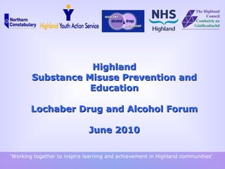 Highland Substance Misuse  Prevention and Education   Lochaber Drug and Alcohol Forum June 2010 ‘ Working together to inspire learning and achievement in Highland communities’ 
