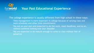Your Past Educational Experience The college experience is usually different from high school in these ways: Time management is more important in college because of varying class and work schedules and other time commitments You are on your own and expected to do the work, meet deadlines, and so on, without someone looking over your shoulder  You are expected to be mature enough to come to class without fear of penalties 1- 