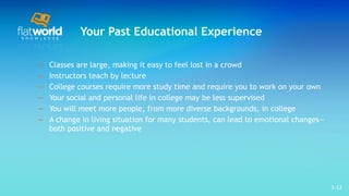 Your Past Educational Experience Classes are large, making it easy to feel lost in a crowd Instructors teach by lecture College courses require more study time and require you to work on your own Your social and personal life in college may be less supervised  You will meet more people, from more diverse backgrounds, in college  A change in living situation for many students, can lead to emotional changes—both positive and negative 1- 