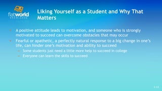 Liking Yourself as a Student and Why That Matters A positive attitude leads to motivation, and someone who is strongly motivated to succeed can overcome obstacles that may occur  Fearful or apathetic, a perfectly natural response to a big change in one’s life, can hinder one’s motivation and ability to succeed Some students just need a little more help to succeed in college Everyone can learn the skills to succeed 1- 