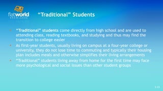 “ Traditional” Students “ Traditional” students  come directly from high school and are used to attending class, reading textbooks, and studying and thus may find the transition to college easier As first-year students, usually living on campus at a four-year college or university, they do not lose time to commuting and typically their housing plan includes meals and otherwise simplifies their living arrangements  “ Traditional” students living away from home for the first time may face more psychological and social issues than other student groups  1- 