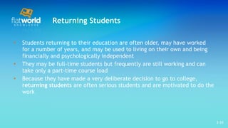 Returning Students Students returning to their education are often older, may have worked for a number of years, and may be used to living on their own and being financially and psychologically independent They may be full-time students but frequently are still working and can take only a part-time course load Because they have made a very deliberate decision to go to college,  returning students  are often serious students and are motivated to do the work 1- 