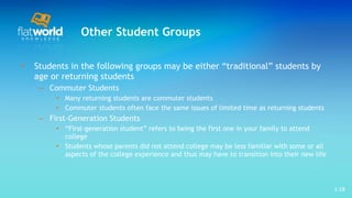 Other Student Groups Students in the following groups may be either “traditional” students by age or returning students  Commuter Students Many returning students are commuter students  Commuter students often face the same issues of limited time as returning students First-Generation Students “ First-generation student” refers to being the first one in your family to attend college Students whose parents did not attend college may be less familiar with some or all aspects of the college experience and thus may have to transition into their new life  1- 