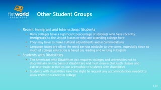 Other Student Groups Recent Immigrant and International Students Many colleges have a significant percentage of students who have recently  immigrated  to the United States or who are attending college here They may have to make cultural adjustments and accommodations  Language issues are often the most serious obstacle to overcome, especially since so much of college education is based on reading and writing in English Students with Disabilities The Americans with Disabilities Act requires colleges and universities not to discriminate on the basis of disabilities and must ensure that both classes and extracurricular activities are accessible to students with disabilities Students with disabilities have the right to request any accommodations needed to allow them to succeed in college 1- 