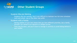 Other Student Groups Students Who Are Working Students who are working  find it very difficult to maintain two full-time schedules—work and school—one or the other may suffer Students with a Family Having children of your own means that you have different priorities, but a family shouldn’t be viewed as an obstacle to college success Time may be short, and you’ll have to manage it carefully to avoid falling behind in your studies  1- 
