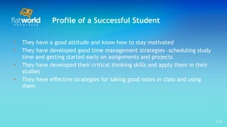 Profile of a Successful Student They have a good attitude and know how to stay motivated  They have developed good time management strategies—scheduling study time and getting started early on assignments and projects  They have developed their critical thinking skills and apply them in their studies They have effective strategies for taking good notes in class and using them  1- 