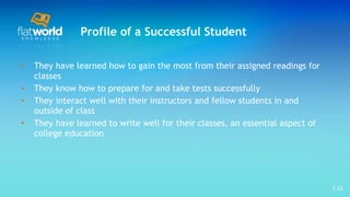 Profile of a Successful Student They have learned how to gain the most from their assigned readings for classes They know how to prepare for and take tests successfully  They interact well with their instructors and fellow students in and outside of class  They have learned to write well for their classes, an essential aspect of college education 1- 