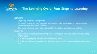 The Learning Cycle: Four Steps to Learning Capturing Capturing refers to taking notes No matter how good your memory, you need to take good notes in college simply because there is so much to learn  The more effective your note-taking skills, the better your learning abilities  Reviewing Reviewing is the step for solidifying your learning and reaching a real understanding of the topic It is a way to prepare for new information and ideas It is the step in which you discover whether you do really understand the material or not  1- 