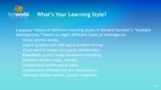 What’s Your Learning Style? A popular theory of different learning styles is Howard Gardner’s “multiple intelligences,” based on eight different types of intelligence: Verbal (prefers words)  Logical (prefers math and logical problem solving) Visual (prefers images and spatial relationships) Kinesthetic  (prefers body movements and doing)  Rhythmic (prefers music, rhymes)  Interpersonal (prefers group work) Intrapersonal (introspective and independent)  Naturalist (prefers nature, natural categories)  1- 